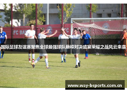 国际足球友谊赛聚焦全球最强球队巅峰对决盛宴荣耀之战风云来袭